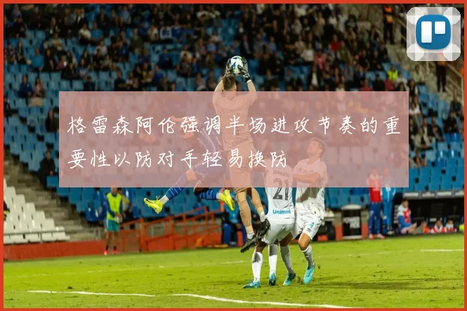 格雷森阿伦强调半场进攻节奏的重要性以防对手轻易换防