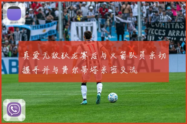 真爱无敌狄龙赛后与火箭队员亲切握手并与费尔蒂塔亲密交流