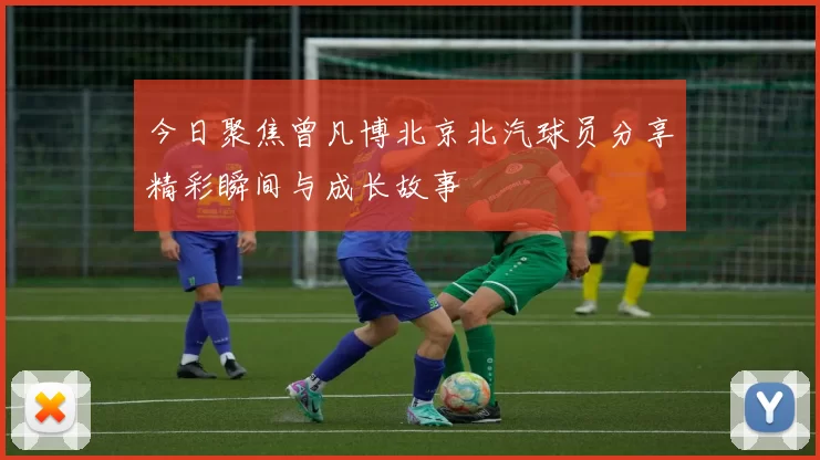 今日聚焦曾凡博北京北汽球员分享精彩瞬间与成长故事