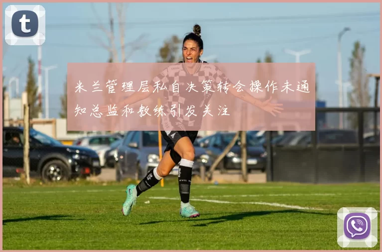米兰管理层私自决策转会操作未通知总监和教练引发关注