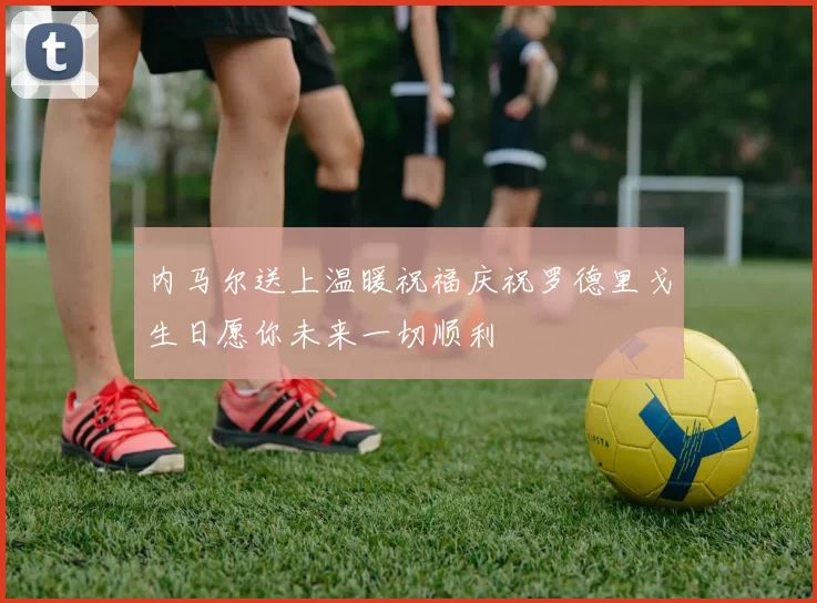 内马尔送上温暖祝福庆祝罗德里戈生日愿你未来一切顺利