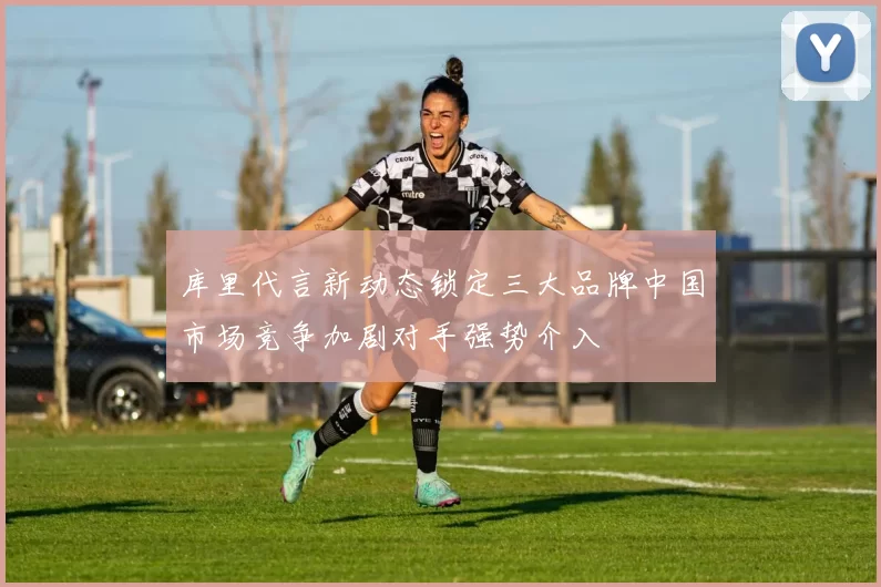 库里代言新动态锁定三大品牌中国市场竞争加剧对手强势介入