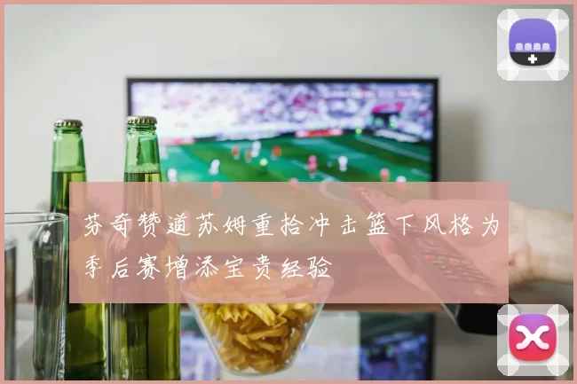 芬奇赞道苏姆重拾冲击篮下风格为季后赛增添宝贵经验