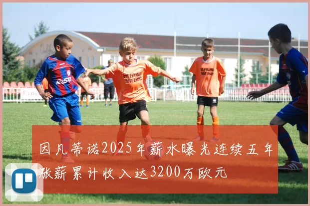 因凡蒂诺2025年薪水曝光连续五年涨薪累计收入达3200万欧元