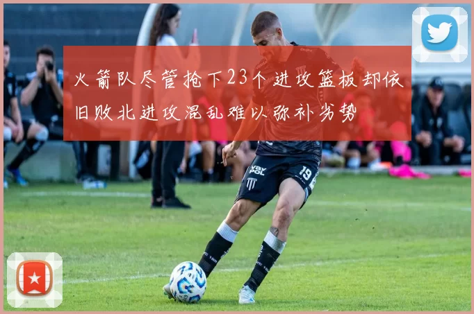 火箭队尽管抢下23个进攻篮板却依旧败北进攻混乱难以弥补劣势