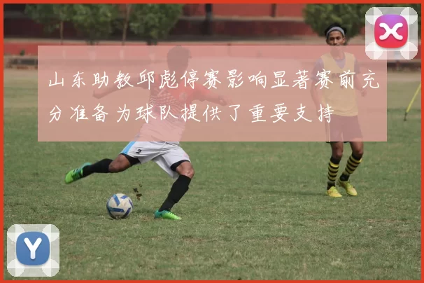山东助教邱彪停赛影响显著赛前充分准备为球队提供了重要支持