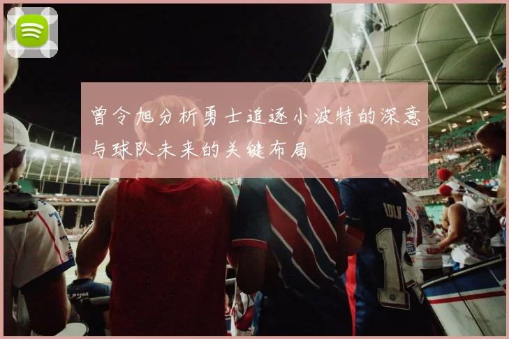 曾令旭分析勇士追逐小波特的深意与球队未来的关键布局