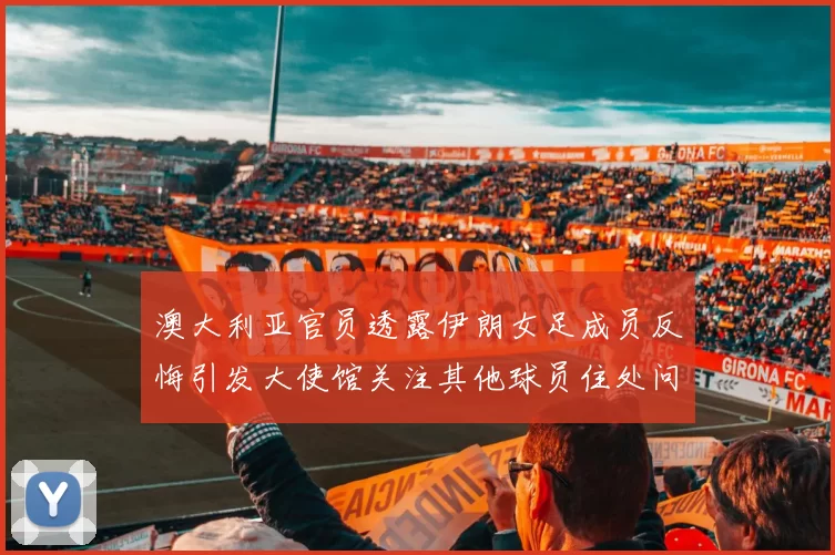 澳大利亚官员透露伊朗女足成员反悔引发大使馆关注其他球员住处问题