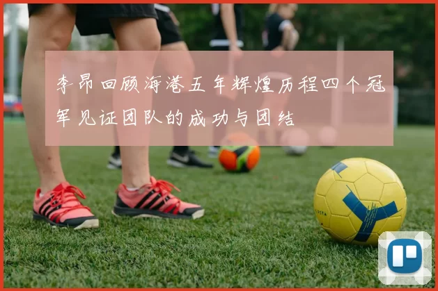 李昂回顾海港五年辉煌历程四个冠军见证团队的成功与团结