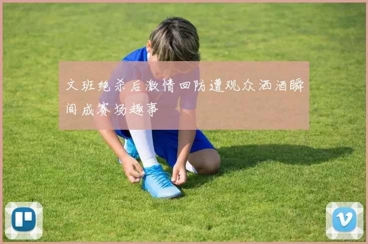 文班绝杀后激情回防遭观众洒酒瞬间成赛场趣事